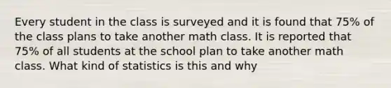 Every student in the class is surveyed and it is found that 75% of the class plans to take another math class. It is reported that 75% of all students at the school plan to take another math class. What kind of statistics is this and why