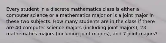 Every student in a discrete mathematics class is either a computer science or a mathematics major or is a joint major in these two subjects. How many students are in the class if there are 40 computer science majors (including joint majors), 23 mathematics majors (including joint majors), and 7 joint majors?