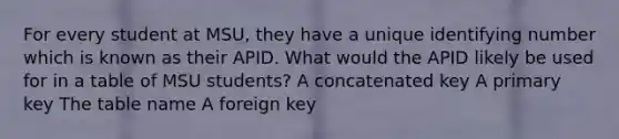 For every student at MSU, they have a unique identifying number which is known as their APID. What would the APID likely be used for in a table of MSU students? A concatenated key A primary key The table name A foreign key