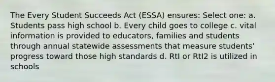 The Every Student Succeeds Act (ESSA) ensures: Select one: a. Students pass high school b. Every child goes to college c. vital information is provided to educators, families and students through annual statewide assessments that measure students' progress toward those high standards d. RtI or RtI2 is utilized in schools