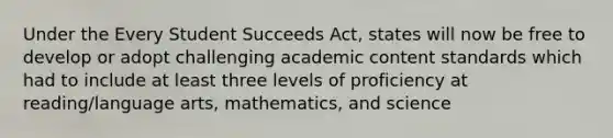 Under the Every Student Succeeds Act, states will now be free to develop or adopt challenging academic content standards which had to include at least three levels of proficiency at reading/language arts, mathematics, and science