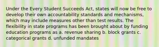 Under the Every Student Succeeds Act, states will now be free to develop their own accountability standards and mechanisms, which may include measures other than test results. The flexibility in state programs has been brought about by funding education programs as a. revenue sharing b. block grants c. categorical grants d. unfunded mandates