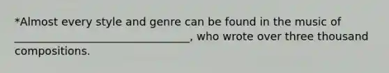 *Almost every style and genre can be found in the music of ________________________________, who wrote over three thousand compositions.