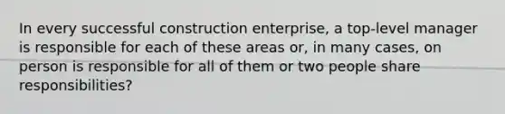 In every successful construction enterprise, a top-level manager is responsible for each of these areas or, in many cases, on person is responsible for all of them or two people share responsibilities?