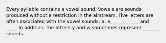 Every syllable contains a vowel sound. Vowels are sounds produced without a restriction in the airstream. Five letters are often associated with the vowel sounds: a, e, ____, _____, and ____. In addition, the letters y and w sometimes represent _______ sounds.