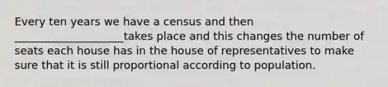 Every ten years we have a census and then ____________________takes place and this changes the number of seats each house has in the house of representatives to make sure that it is still proportional according to population.