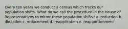 Every ten years we conduct a census which tracks our population shifts. What do we call the procedure in the House of Representatives to mirror these population shifts? a. reduction b. didaction c. reducement d. reapplication e. reapportionment