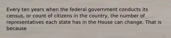 Every ten years when the federal government conducts its census, or count of citizens in the country, the number of representatives each state has in the House can change. That is because