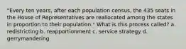 "Every ten years, after each population census, the 435 seats in the House of Representatives are reallocated among the states in proportion to their population." What is this process called? a. redistricting b. reapportionment c. service strategy d. gerrymandering