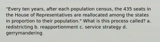 "Every ten years, after each population census, the 435 seats in the House of Representatives are reallocated among the states in proportion to their population." What is this process called? a. redistricting b. reapportionment c. service strategy d. gerrymandering