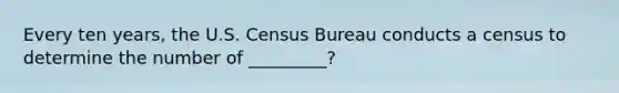 Every ten years, the U.S. Census Bureau conducts a census to determine the number of _________?