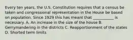 Every ten years, the U.S. Constitution requires that a census be taken and congressional representation in the House be based on population. Since 1929 this has meant that ___________ is necessary. A. An increase in the size of the house B. Gerrymandering in the districts C. Reapportionment of the states D. Shorted term limits