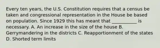 Every ten years, the U.S. Constitution requires that a census be taken and congressional representation in the House be based on population. Since 1929 this has meant that ___________ is necessary. A. An increase in the size of the house B. Gerrymandering in the districts C. Reapportionment of the states D. Shorted term limits