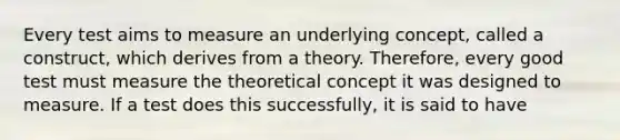 Every test aims to measure an underlying concept, called a construct, which derives from a theory. Therefore, every good test must measure the theoretical concept it was designed to measure. If a test does this successfully, it is said to have