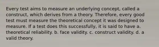 Every test aims to measure an underlying concept, called a construct, which derives from a theory. Therefore, every good test must measure the theoretical concept it was designed to measure. If a test does this successfully, it is said to have a. theoretical reliability. b. face validity. c. construct validity. d. a valid theory.