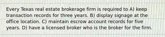 Every Texas real estate brokerage firm is required to A) keep transaction records for three years. B) display signage at the office location. C) maintain escrow account records for five years. D) have a licensed broker who is the broker for the firm.