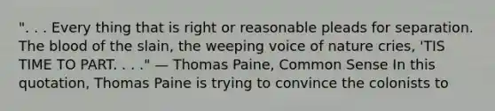 ". . . Every thing that is right or reasonable pleads for separation. The blood of the slain, the weeping voice of nature cries, 'TIS TIME TO PART. . . ." — Thomas Paine, Common Sense In this quotation, Thomas Paine is trying to convince the colonists to