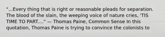 "...Every thing that is right or reasonable pleads for separation. The blood of the slain, the weeping voice of nature cries, 'TIS TIME TO PART...." — Thomas Paine, Common Sense In this quotation, Thomas Paine is trying to convince the colonists to