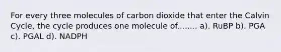 For every three molecules of carbon dioxide that enter the Calvin Cycle, the cycle produces one molecule of........ a). RuBP b). PGA c). PGAL d). NADPH