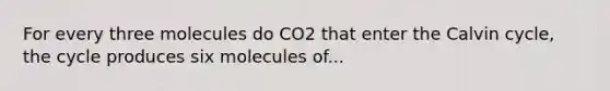 For every three molecules do CO2 that enter the Calvin cycle, the cycle produces six molecules of...