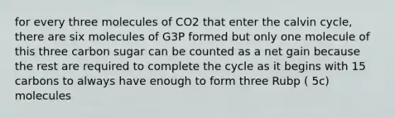 for every three molecules of CO2 that enter the calvin cycle, there are six molecules of G3P formed but only one molecule of this three carbon sugar can be counted as a net gain because the rest are required to complete the cycle as it begins with 15 carbons to always have enough to form three Rubp ( 5c) molecules