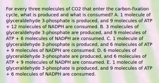 For every three molecules of CO2 that enter the carbon-fixation cycle, what is produced and what is consumed? A. 1 molecule of glyceraldehyde 3-phosphate is produced, and 9 molecules of ATP + 12 molecules of NADPH are consumed. B. 3 molecules of glyceraldehyde 3-phosphate are produced, and 9 molecules of ATP + 6 molecules of NADPH are consumed. C. 1 molecule of glyceraldehyde 3-phosphate is produced, and 6 molecules of ATP + 9 molecules of NADPH are consumed. D. 6 molecules of glyceraldehyde 3-phosphate are produced, and 6 molecules of ATP + 9 molecules of NADPH are consumed. E. 1 molecule of glyceraldehyde 3-phosphate is produced, and 9 molecules of ATP + 6 molecules of NADPH are consumed.