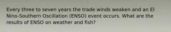 Every three to seven years the trade winds weaken and an El Nino-Southern Oscillation (ENSO) event occurs. What are the results of ENSO on weather and fish?