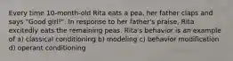 Every time 10-month-old Rita eats a pea, her father claps and says "Good girl!". In response to her father's praise, Rita excitedly eats the remaining peas. Rita's behavior is an example of a) classical conditioning b) modeling c) behavior modification d) operant conditioning