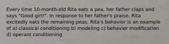 Every time 10-month-old Rita eats a pea, her father claps and says "Good girl!". In response to her father's praise, Rita excitedly eats the remaining peas. Rita's behavior is an example of a) classical conditioning b) modeling c) behavior modification d) operant conditioning