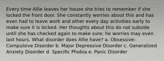 Every time Allie leaves her house she tries to remember if she locked the front door. She constantly worries about this and has even had to leave work and other every day activities early to make sure it is locked. Her thoughts about this do not subside until she has checked again to make sure; he worries may even last hours. What disorder does Allie have? a. Obsessive-Compulsive Disorder b. Major Depressive Disorder c. Generalized Anxiety Disorder d. Specific Phobia e. Panic Disorder