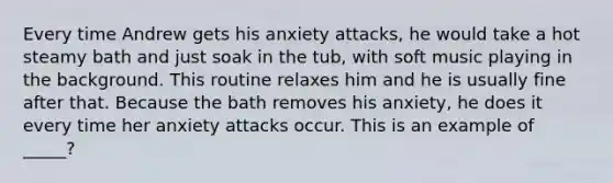 Every time Andrew gets his anxiety attacks, he would take a hot steamy bath and just soak in the tub, with soft music playing in the background. This routine relaxes him and he is usually fine after that. Because the bath removes his anxiety, he does it every time her anxiety attacks occur. This is an example of _____?