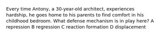 Every time Antony, a 30-year-old architect, experiences hardship, he goes home to his parents to find comfort in his childhood bedroom. What defense mechanism is in play here? A repression B regression C reaction formation D displacement