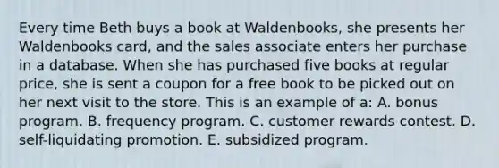 Every time Beth buys a book at Waldenbooks, she presents her Waldenbooks card, and the sales associate enters her purchase in a database. When she has purchased five books at regular price, she is sent a coupon for a free book to be picked out on her next visit to the store. This is an example of a: A. bonus program. B. frequency program. C. customer rewards contest. D. self-liquidating promotion. E. subsidized program.