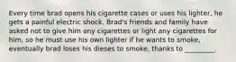 Every time brad opens his cigarette cases or uses his lighter, he gets a painful electric shock. Brad's friends and family have asked not to give him any cigarettes or light any cigarettes for him, so he must use his own lighter if he wants to smoke, eventually brad loses his dieses to smoke, thanks to _________.