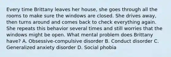 Every time Brittany leaves her house, she goes through all the rooms to make sure the windows are closed. She drives away, then turns around and comes back to check everything again. She repeats this behavior several times and still worries that the windows might be open. What mental problem does Brittany have? A. Obsessive-compulsive disorder B. Conduct disorder C. Generalized anxiety disorder D. Social phobia