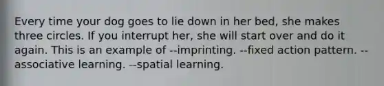 Every time your dog goes to lie down in her bed, she makes three circles. If you interrupt her, she will start over and do it again. This is an example of --imprinting. --fixed action pattern. --associative learning. --spatial learning.