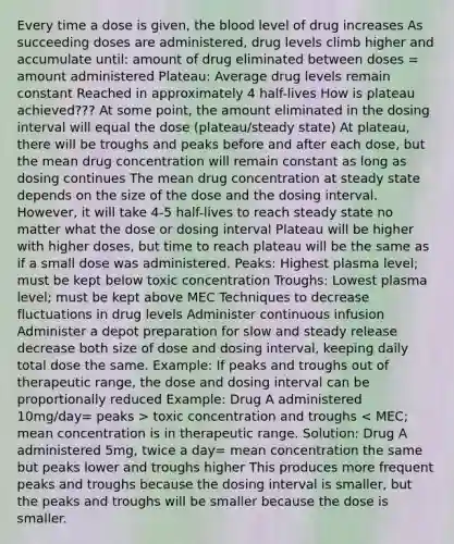 Every time a dose is given, the blood level of drug increases As succeeding doses are administered, drug levels climb higher and accumulate until: amount of drug eliminated between doses = amount administered Plateau: Average drug levels remain constant Reached in approximately 4 half-lives How is plateau achieved??? At some point, the amount eliminated in the dosing interval will equal the dose (plateau/steady state) At plateau, there will be troughs and peaks before and after each dose, but the mean drug concentration will remain constant as long as dosing continues The mean drug concentration at steady state depends on the size of the dose and the dosing interval. However, it will take 4-5 half-lives to reach steady state no matter what the dose or dosing interval Plateau will be higher with higher doses, but time to reach plateau will be the same as if a small dose was administered. Peaks: Highest plasma level; must be kept below toxic concentration Troughs: Lowest plasma level; must be kept above MEC Techniques to decrease fluctuations in drug levels Administer continuous infusion Administer a depot preparation for slow and steady release decrease both size of dose and dosing interval, keeping daily total dose the same. Example: If peaks and troughs out of therapeutic range, the dose and dosing interval can be proportionally reduced Example: Drug A administered 10mg/day= peaks > toxic concentration and troughs < MEC; mean concentration is in therapeutic range. Solution: Drug A administered 5mg, twice a day= mean concentration the same but peaks lower and troughs higher This produces more frequent peaks and troughs because the dosing interval is smaller, but the peaks and troughs will be smaller because the dose is smaller.