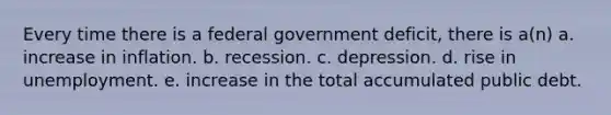 Every time there is a federal government deficit, there is a(n) a. increase in inflation. b. recession. c. depression. d. rise in unemployment. e. increase in the total accumulated public debt.