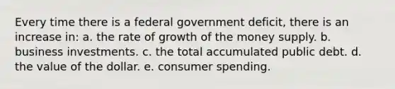 ​Every time there is a federal government deficit, there is an increase in: a. ​the rate of growth of the money supply. b. ​business investments. c. ​the total accumulated public debt. d. ​the value of the dollar. e. ​consumer spending.