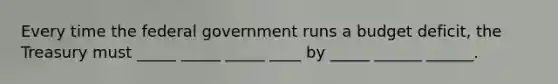 Every time the federal government runs a budget deficit, the Treasury must _____ _____ _____ ____ by _____ ______ ______.