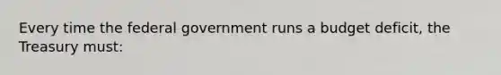 Every time the federal government runs a budget deficit, the Treasury must: