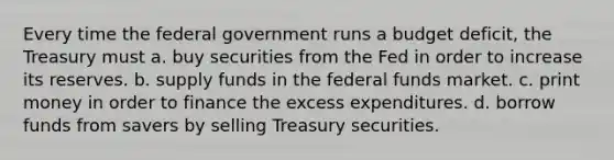 Every time the federal government runs a budget deficit, the Treasury must a. buy securities from the Fed in order to increase its reserves. b. supply funds in the federal funds market. c. print money in order to finance the excess expenditures. d. borrow funds from savers by selling Treasury securities.