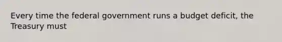 Every time the federal government runs a budget deficit, the Treasury must