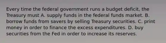 Every time the federal government runs a budget deficit, the Treasury must A. supply funds in the federal funds market. B. borrow funds from savers by selling Treasury securities. C. print money in order to finance the excess expenditures. D. buy securities from the Fed in order to increase its reserves.