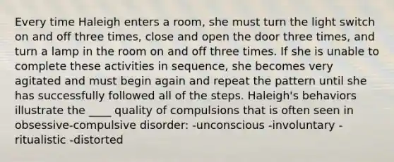 Every time Haleigh enters a room, she must turn the light switch on and off three times, close and open the door three times, and turn a lamp in the room on and off three times. If she is unable to complete these activities in sequence, she becomes very agitated and must begin again and repeat the pattern until she has successfully followed all of the steps. Haleigh's behaviors illustrate the ____ quality of compulsions that is often seen in obsessive-compulsive disorder: -unconscious -involuntary -ritualistic -distorted