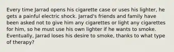 Every time Jarrad opens his cigarette case or uses his lighter, he gets a painful electric shock. Jarrad's friends and family have been asked not to give him any cigarettes or light any cigarettes for him, so he must use his own lighter if he wants to smoke. Eventually, Jarrad loses his desire to smoke, thanks to what type of therapy?