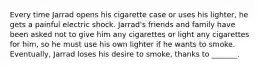 Every time Jarrad opens his cigarette case or uses his lighter, he gets a painful electric shock. Jarrad's friends and family have been asked not to give him any cigarettes or light any cigarettes for him, so he must use his own lighter if he wants to smoke. Eventually, Jarrad loses his desire to smoke, thanks to _______.