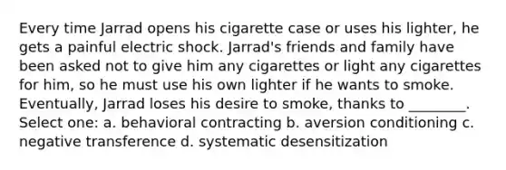 Every time Jarrad opens his cigarette case or uses his lighter, he gets a painful electric shock. Jarrad's friends and family have been asked not to give him any cigarettes or light any cigarettes for him, so he must use his own lighter if he wants to smoke. Eventually, Jarrad loses his desire to smoke, thanks to ________. Select one: a. behavioral contracting b. aversion conditioning c. negative transference d. systematic desensitization