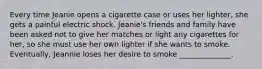 Every time Jeanie opens a cigarette case or uses her lighter, she gets a painful electric shock. Jeanie's friends and family have been asked not to give her matches or light any cigarettes for her, so she must use her own lighter if she wants to smoke. Eventually, Jeannie loses her desire to smoke ______________.