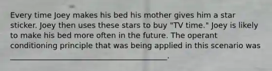 Every time Joey makes his bed his mother gives him a star sticker. Joey then uses these stars to buy "TV time." Joey is likely to make his bed more often in the future. The operant conditioning principle that was being applied in this scenario was _________________________________________.